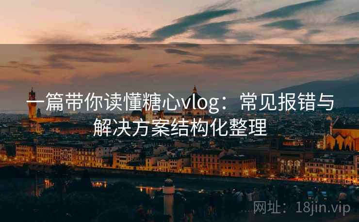 一篇带你读懂糖心vlog：常见报错与解决方案结构化整理