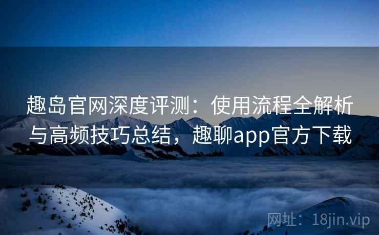 趣岛官网深度评测：使用流程全解析与高频技巧总结，趣聊app官方下载