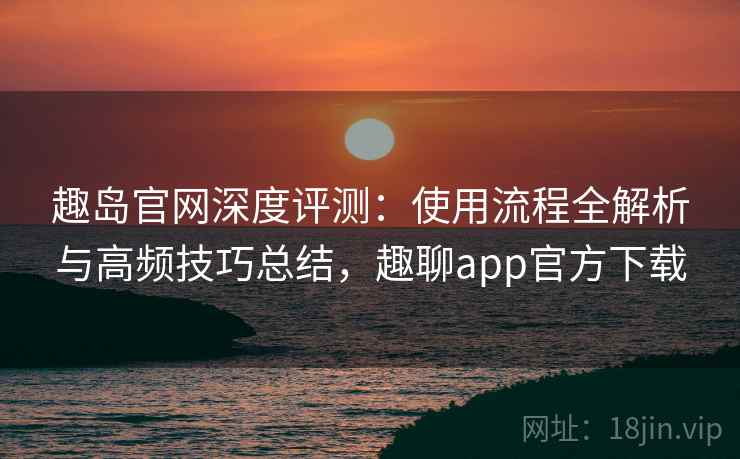 趣岛官网深度评测：使用流程全解析与高频技巧总结，趣聊app官方下载