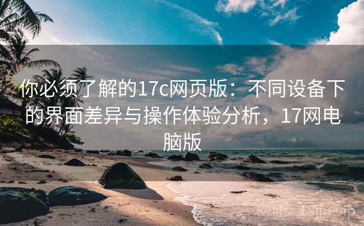 你必须了解的17c网页版：不同设备下的界面差异与操作体验分析，17网电脑版