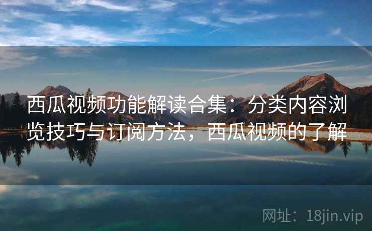 西瓜视频功能解读合集：分类内容浏览技巧与订阅方法，西瓜视频的了解
