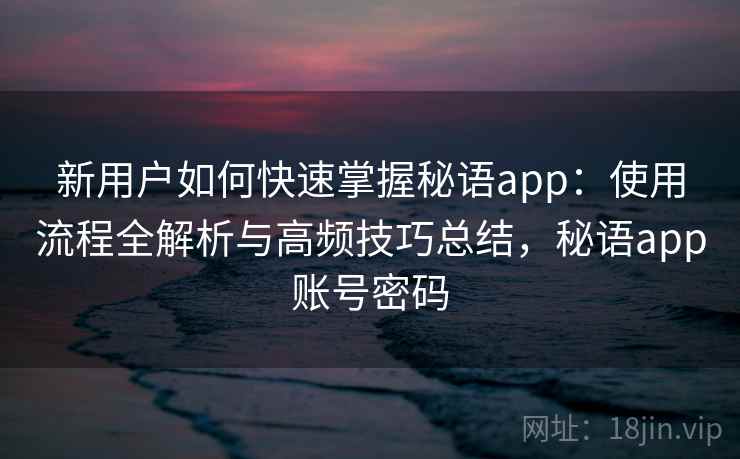 新用户如何快速掌握秘语app：使用流程全解析与高频技巧总结，秘语app账号密码