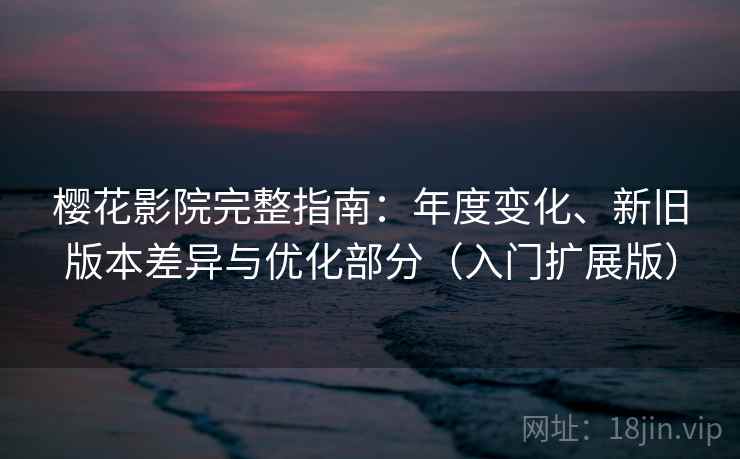 樱花影院完整指南：年度变化、新旧版本差异与优化部分（入门扩展版）
