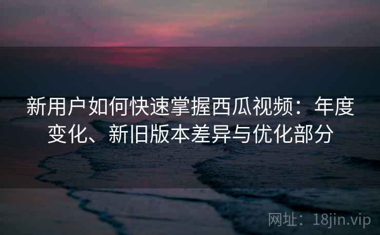 新用户如何快速掌握西瓜视频：年度变化、新旧版本差异与优化部分