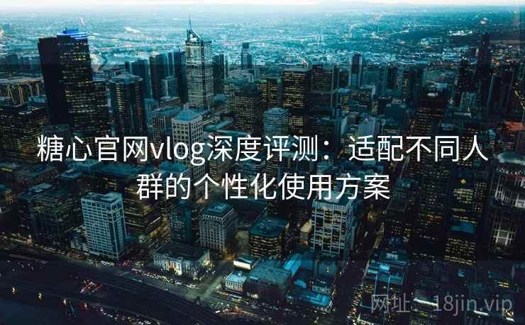 糖心官网vlog深度评测：适配不同人群的个性化使用方案