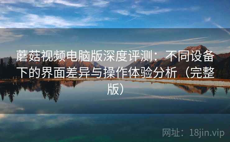 蘑菇视频电脑版深度评测:不同设备下的界面差异与操作体验分析(完整版) 蘑菇视频电脑版深度评测:不同设备下的界面差异与操作体验分析(完整版)