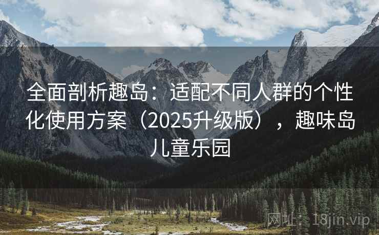 全面剖析趣岛：适配不同人群的个性化使用方案（2025升级版），趣味岛儿童乐园