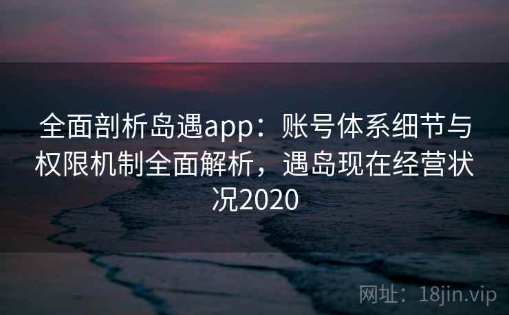 全面剖析岛遇app：账号体系细节与权限机制全面解析，遇岛现在经营状况2020