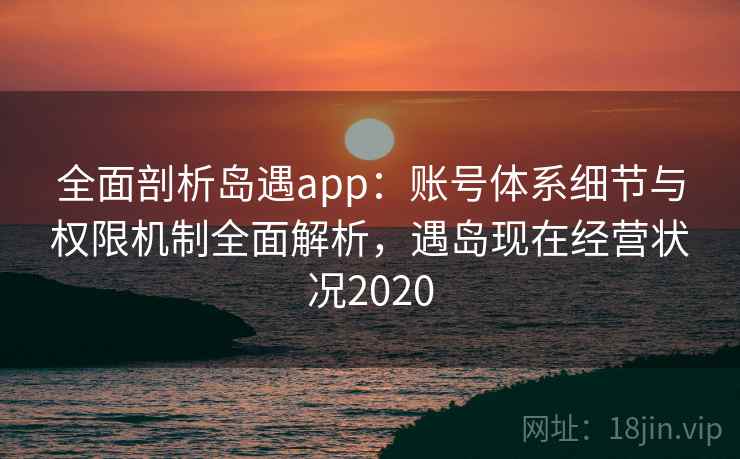 全面剖析岛遇app：账号体系细节与权限机制全面解析，遇岛现在经营状况2020
