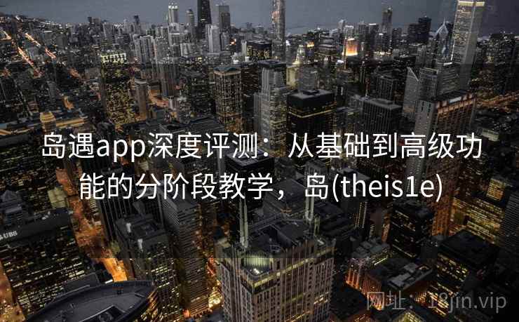 岛遇app深度评测：从基础到高级功能的分阶段教学，岛(theis1e)
