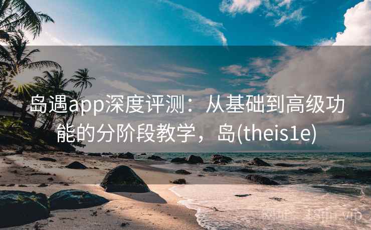 岛遇app深度评测：从基础到高级功能的分阶段教学，岛(theis1e)