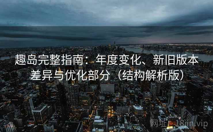 趣岛完整指南：年度变化、新旧版本差异与优化部分（结构解析版）