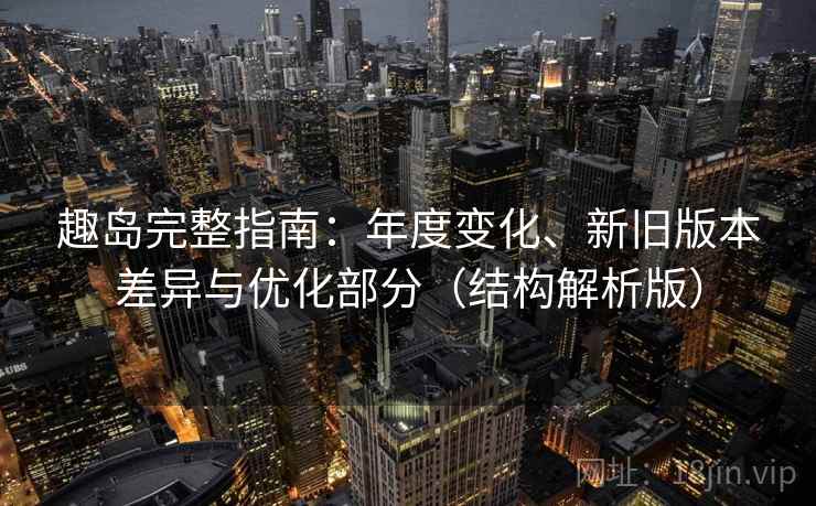 趣岛完整指南：年度变化、新旧版本差异与优化部分（结构解析版）