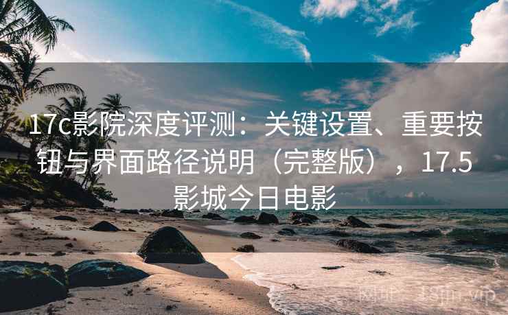 17c影院深度评测：关键设置、重要按钮与界面路径说明（完整版），17.5影城今日电影