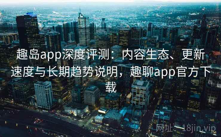 趣岛app深度评测：内容生态、更新速度与长期趋势说明，趣聊app官方下载