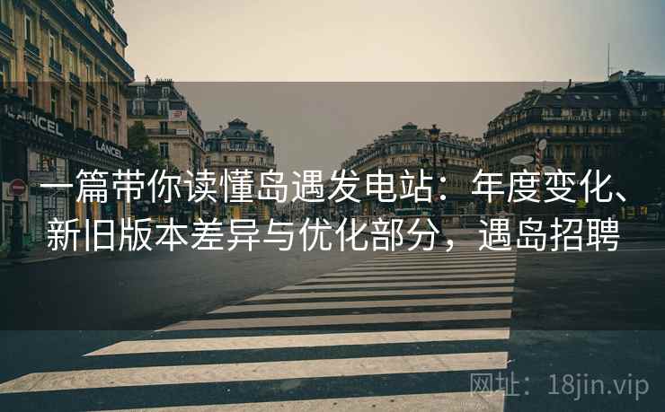 一篇带你读懂岛遇发电站：年度变化、新旧版本差异与优化部分，遇岛招聘
