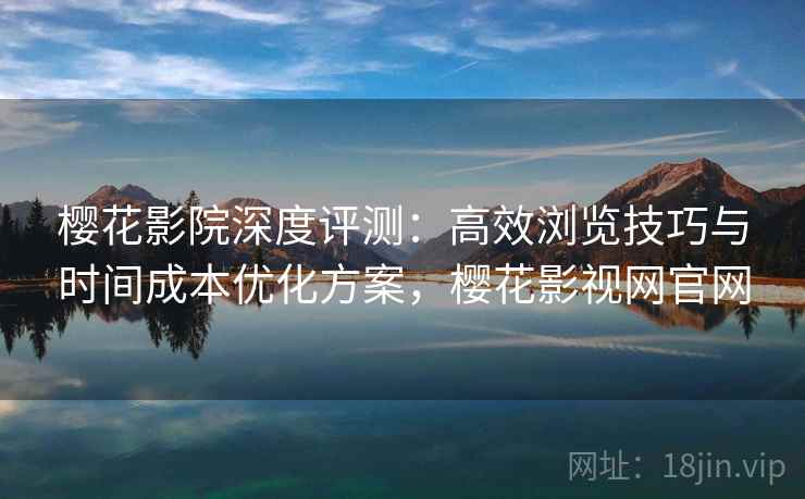 樱花影院深度评测：高效浏览技巧与时间成本优化方案，樱花影视网官网
