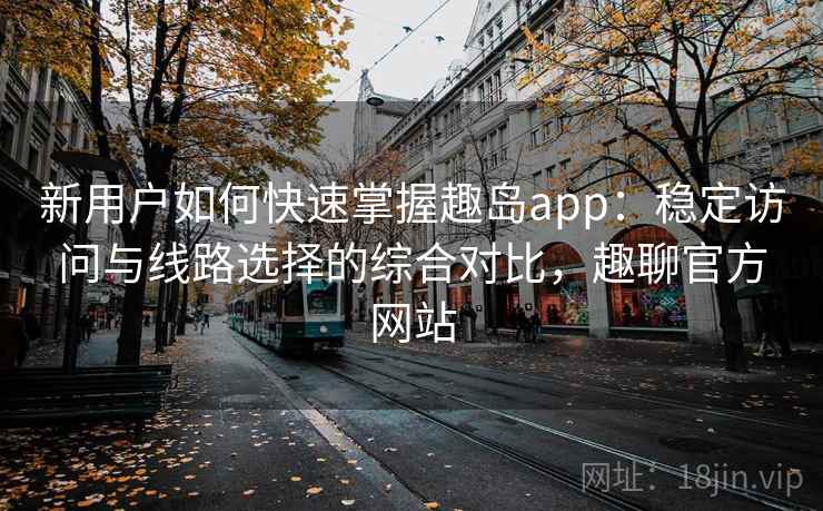 新用户如何快速掌握趣岛app：稳定访问与线路选择的综合对比，趣聊官方网站