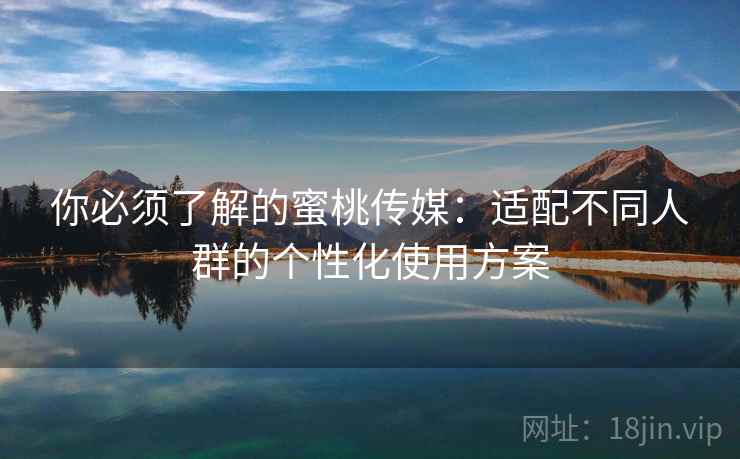 你必须了解的蜜桃传媒：适配不同人群的个性化使用方案