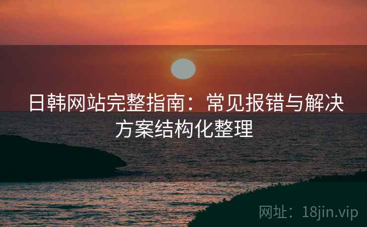日韩网站完整指南：常见报错与解决方案结构化整理