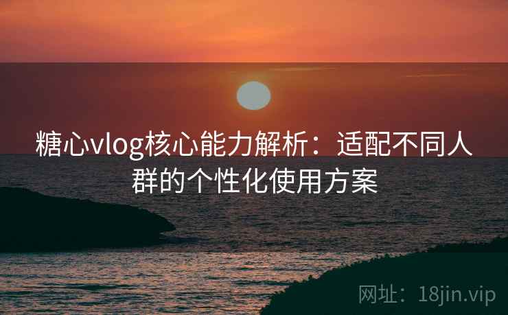 糖心vlog核心能力解析：适配不同人群的个性化使用方案