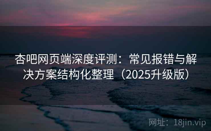 杏吧网页端深度评测：常见报错与解决方案结构化整理（2025升级版）