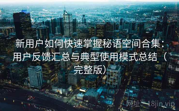 新用户如何快速掌握秘语空间合集：用户反馈汇总与典型使用模式总结（完整版）