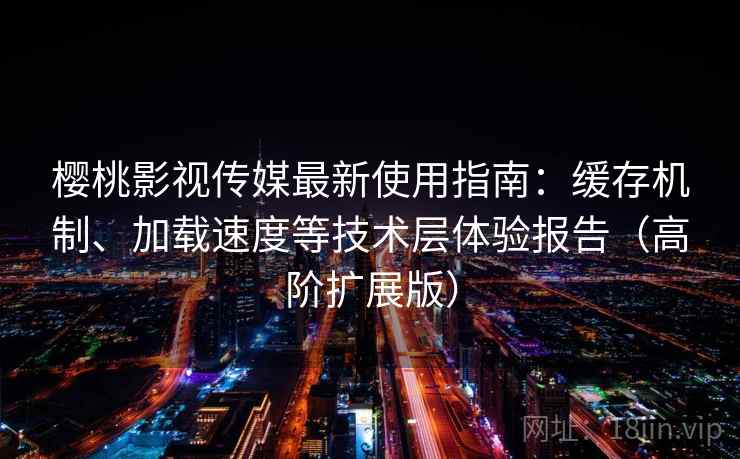 樱桃影视传媒最新使用指南：缓存机制、加载速度等技术层体验报告（高阶扩展版）