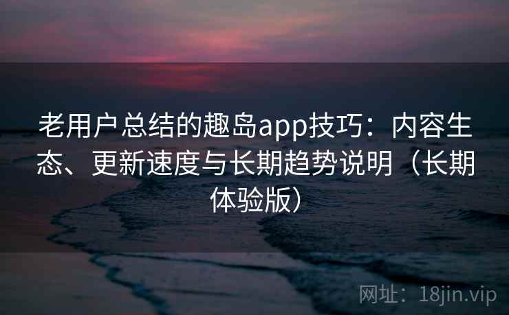 老用户总结的趣岛app技巧：内容生态、更新速度与长期趋势说明（长期体验版）