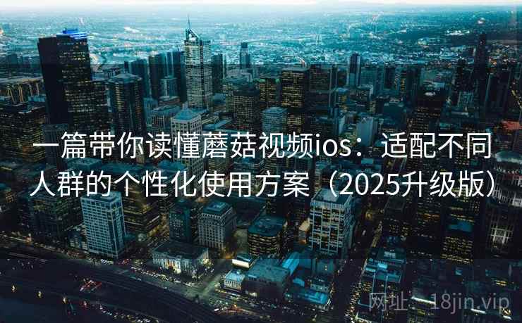 一篇带你读懂蘑菇视频ios：适配不同人群的个性化使用方案（2025升级版）