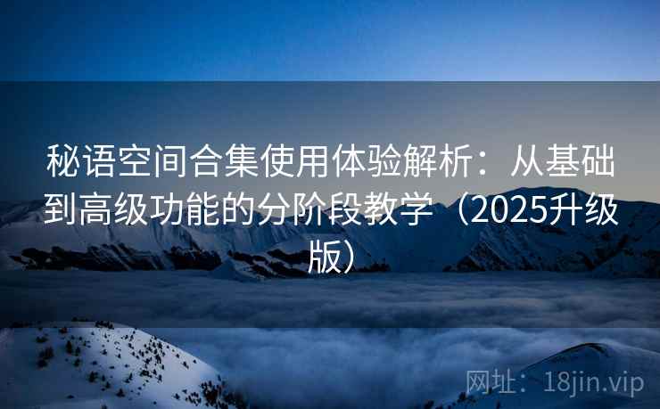 秘语空间合集使用体验解析：从基础到高级功能的分阶段教学（2025升级版）