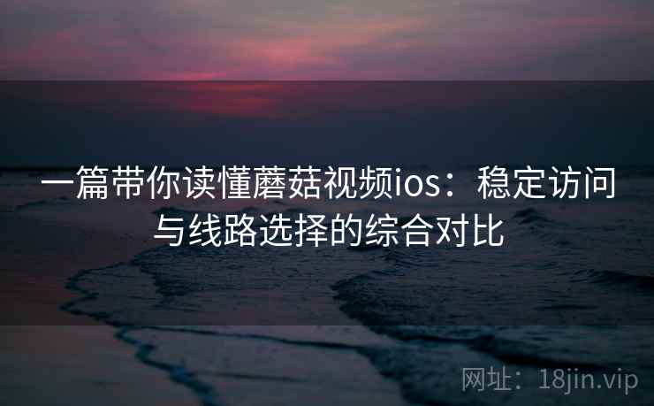一篇带你读懂蘑菇视频ios：稳定访问与线路选择的综合对比