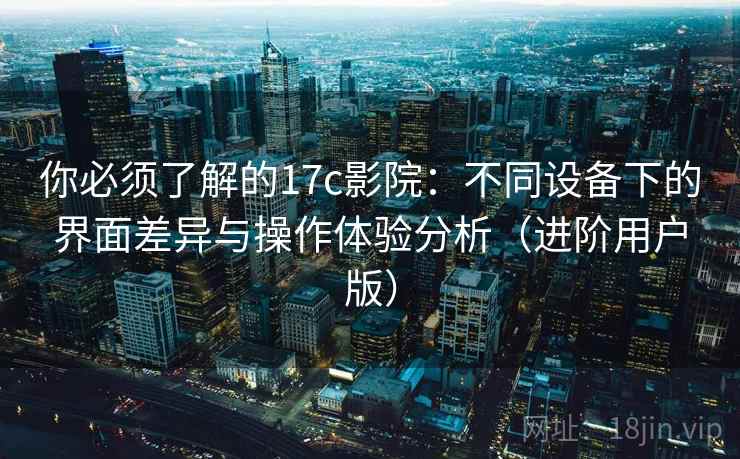 你必须了解的17c影院：不同设备下的界面差异与操作体验分析（进阶用户版）