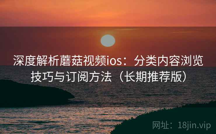 深度解析蘑菇视频ios：分类内容浏览技巧与订阅方法（长期推荐版）