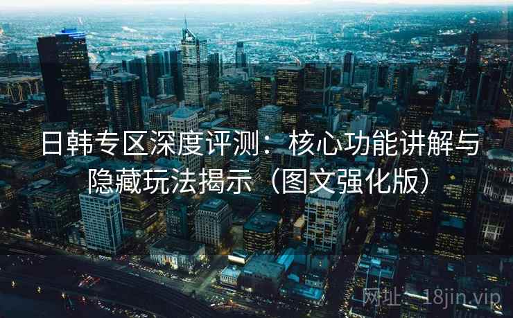 日韩专区深度评测：核心功能讲解与隐藏玩法揭示（图文强化版）