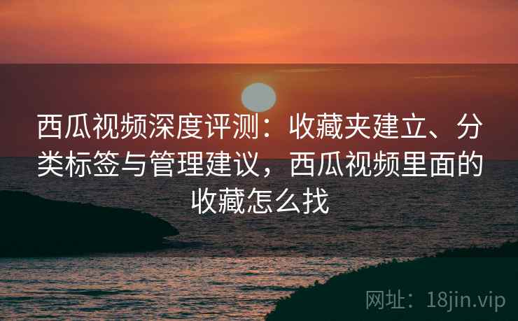 西瓜视频深度评测:收藏夹建立、分类标签与管理建议,西瓜视频里面的收藏怎么找 西瓜视频深度评测:收藏夹建立、分类标签与管理建议,西瓜视频里面的收藏怎么找