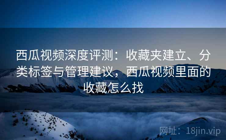 西瓜视频深度评测：收藏夹建立、分类标签与管理建议，西瓜视频里面的收藏怎么找