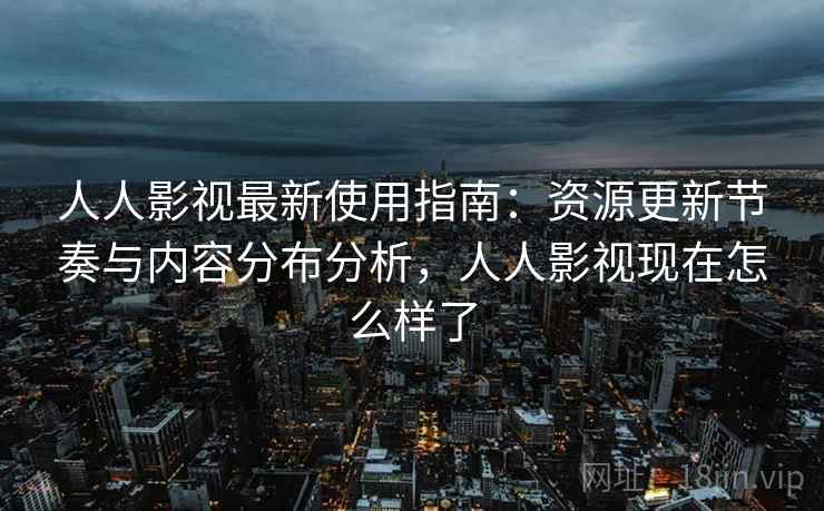 人人影视最新使用指南：资源更新节奏与内容分布分析，人人影视现在怎么样了