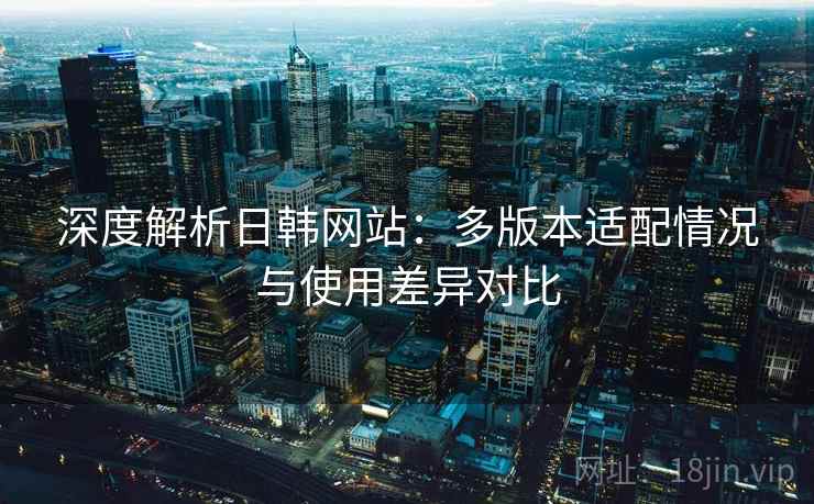 深度解析日韩网站：多版本适配情况与使用差异对比