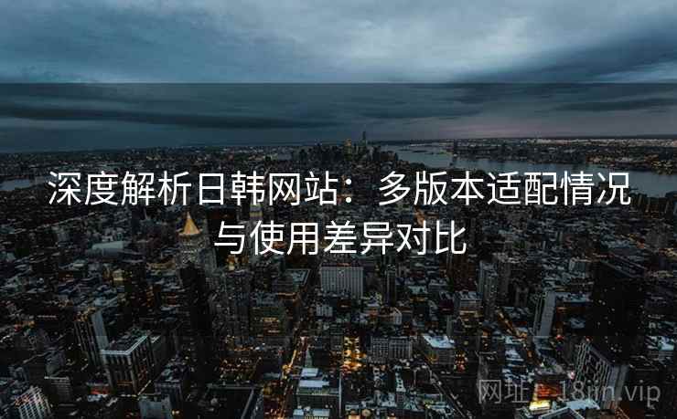 深度解析日韩网站:多版本适配情况与使用差异对比 深度解析日韩网站:多版本适配情况与使用差异对比