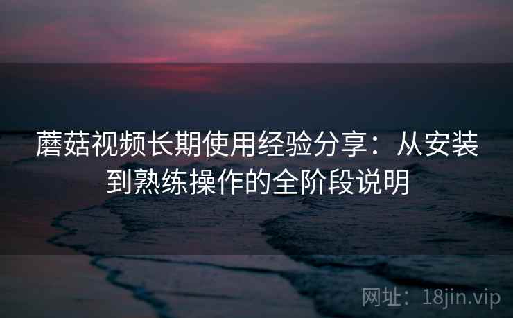 蘑菇视频长期使用经验分享：从安装到熟练操作的全阶段说明