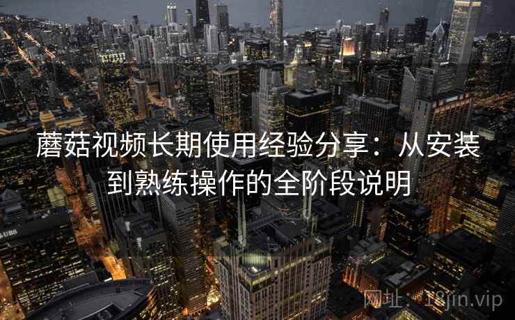 蘑菇视频长期使用经验分享:从安装到熟练操作的全阶段说明 蘑菇视频长期使用经验分享:从安装到熟练操作的全阶段说明