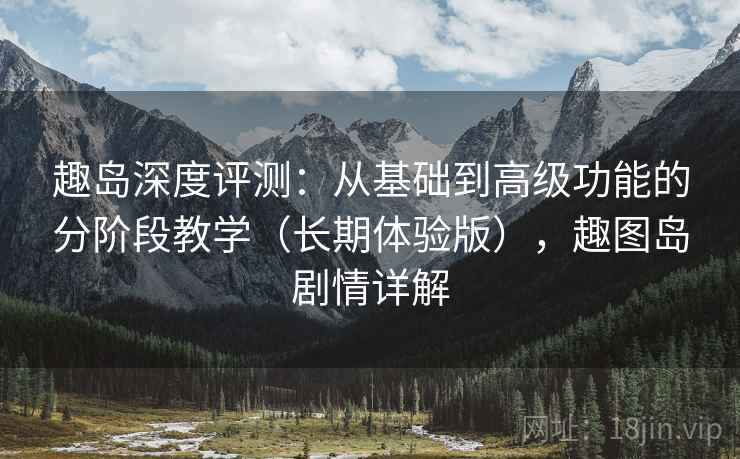趣岛深度评测：从基础到高级功能的分阶段教学（长期体验版），趣图岛剧情详解