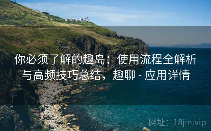 你必须了解的趣岛：使用流程全解析与高频技巧总结，趣聊 - 应用详情