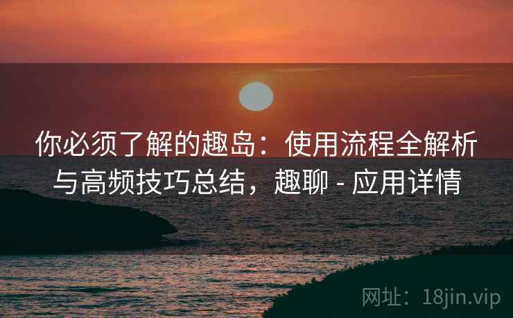 你必须了解的趣岛:使用流程全解析与高频技巧总结,趣聊 - 应用详情 你必须了解的趣岛:使用流程全解析与高频技巧总结,趣聊 - 应用详情