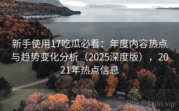 新手使用17吃瓜必看：年度内容热点与趋势变化分析（2025深度版），2021年热点信息