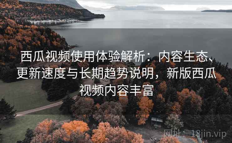 西瓜视频使用体验解析：内容生态、更新速度与长期趋势说明，新版西瓜视频内容丰富