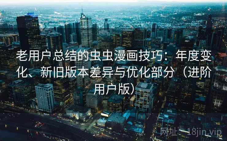 老用户总结的虫虫漫画技巧：年度变化、新旧版本差异与优化部分（进阶用户版）