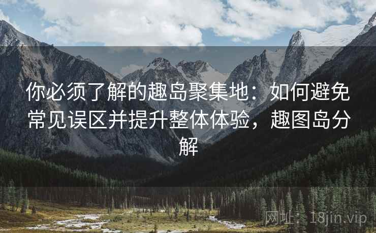 你必须了解的趣岛聚集地：如何避免常见误区并提升整体体验，趣图岛分解