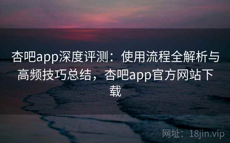 杏吧app深度评测：使用流程全解析与高频技巧总结，杏吧app官方网站下载